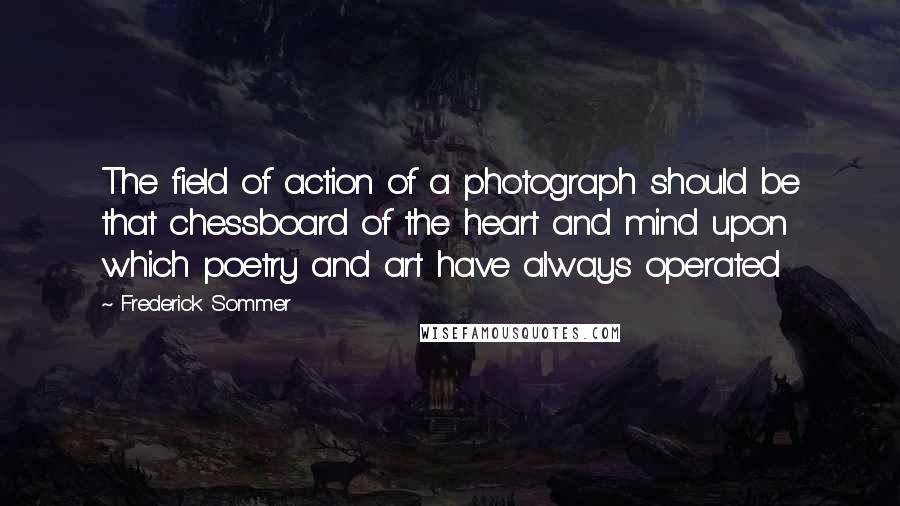 Frederick Sommer Quotes: The field of action of a photograph should be that chessboard of the heart and mind upon which poetry and art have always operated