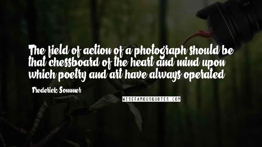 Frederick Sommer Quotes: The field of action of a photograph should be that chessboard of the heart and mind upon which poetry and art have always operated