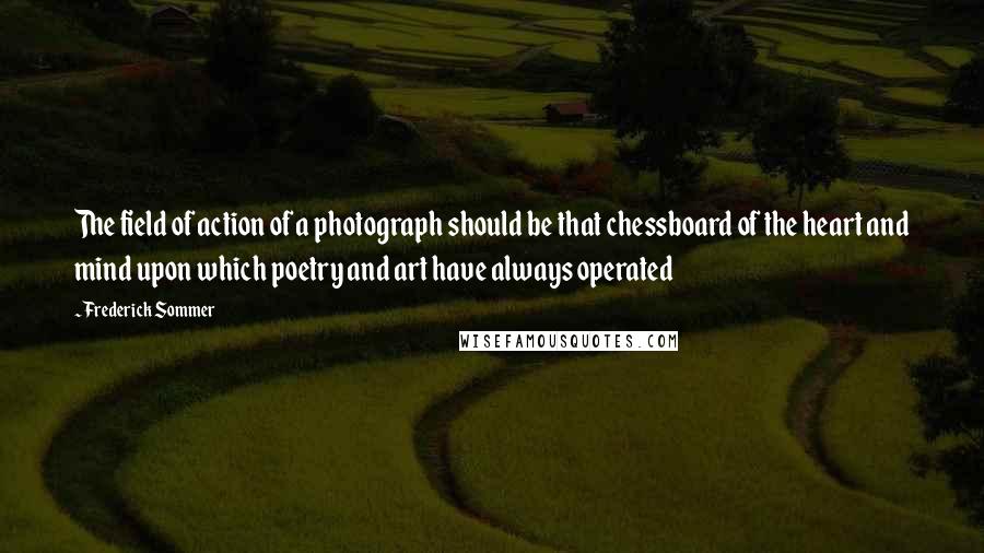 Frederick Sommer Quotes: The field of action of a photograph should be that chessboard of the heart and mind upon which poetry and art have always operated