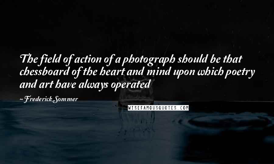 Frederick Sommer Quotes: The field of action of a photograph should be that chessboard of the heart and mind upon which poetry and art have always operated