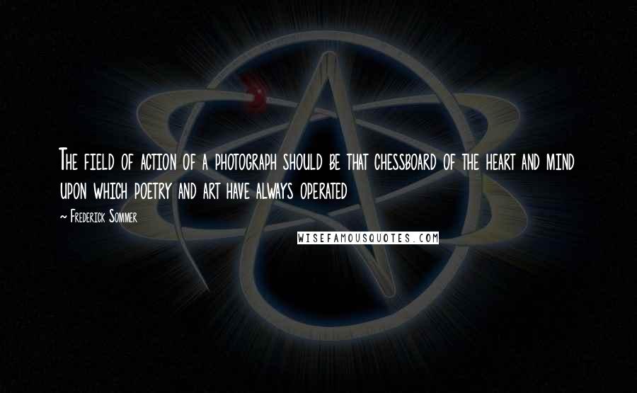 Frederick Sommer Quotes: The field of action of a photograph should be that chessboard of the heart and mind upon which poetry and art have always operated