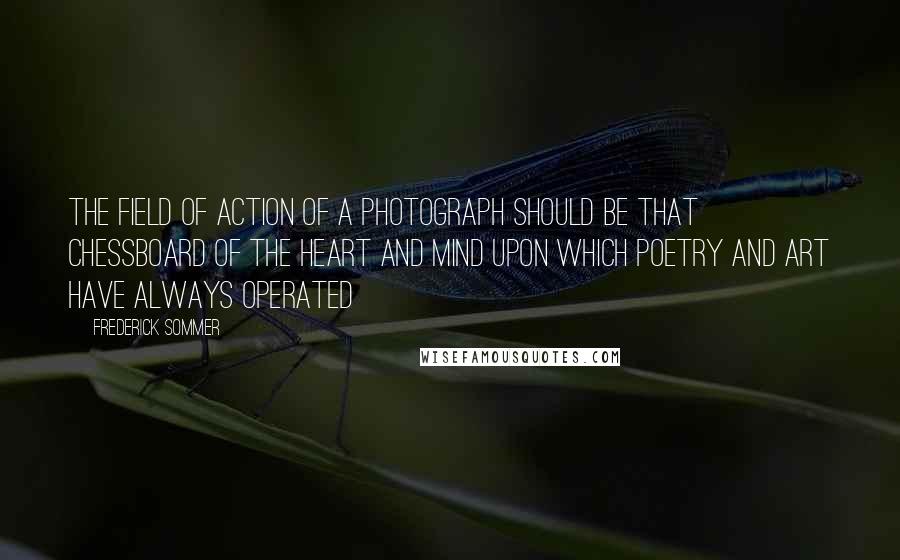 Frederick Sommer Quotes: The field of action of a photograph should be that chessboard of the heart and mind upon which poetry and art have always operated