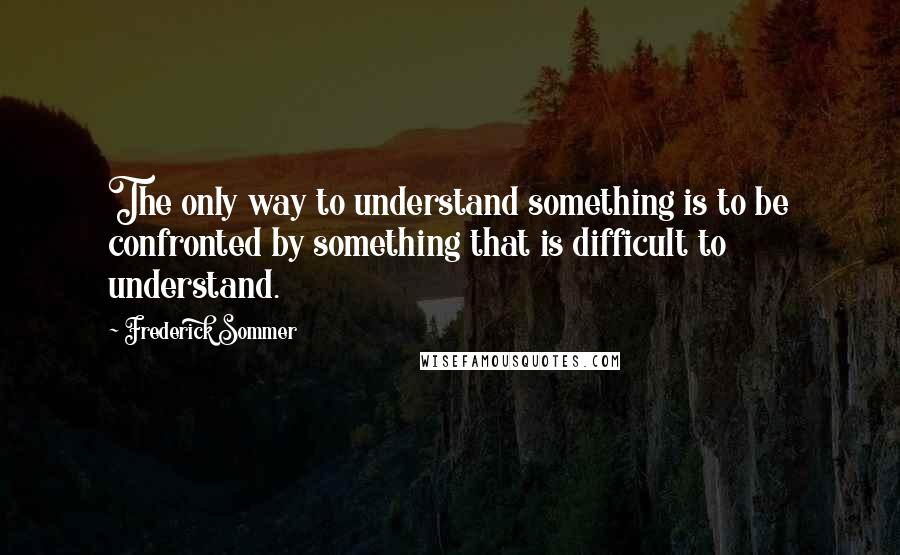 Frederick Sommer Quotes: The only way to understand something is to be confronted by something that is difficult to understand.