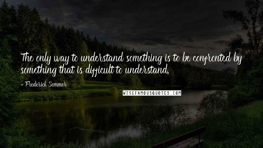 Frederick Sommer Quotes: The only way to understand something is to be confronted by something that is difficult to understand.