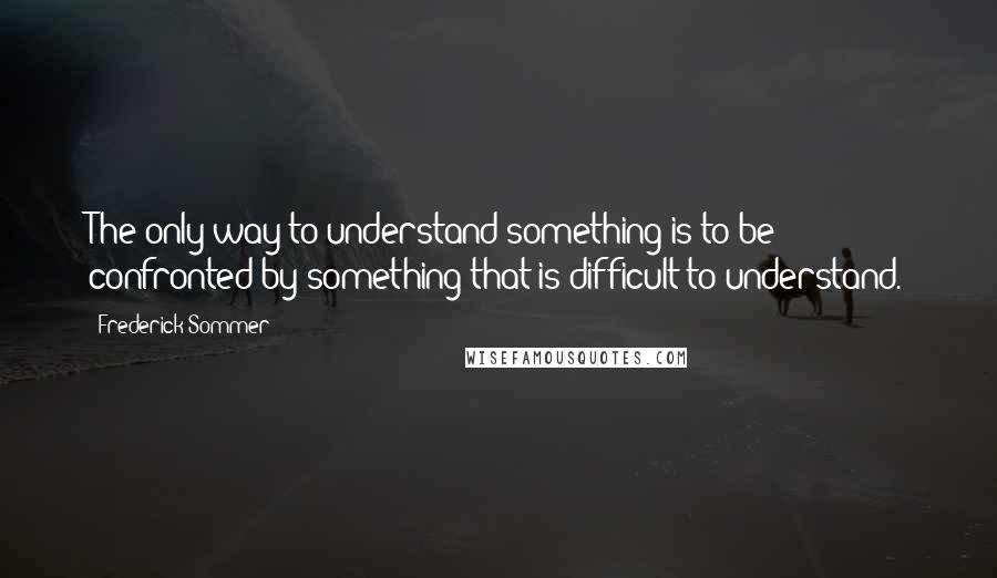 Frederick Sommer Quotes: The only way to understand something is to be confronted by something that is difficult to understand.