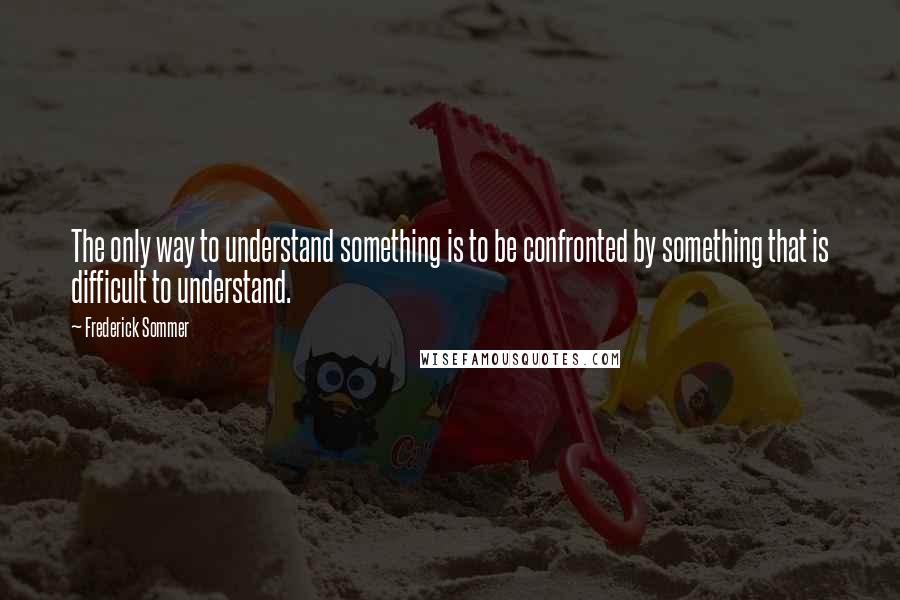 Frederick Sommer Quotes: The only way to understand something is to be confronted by something that is difficult to understand.