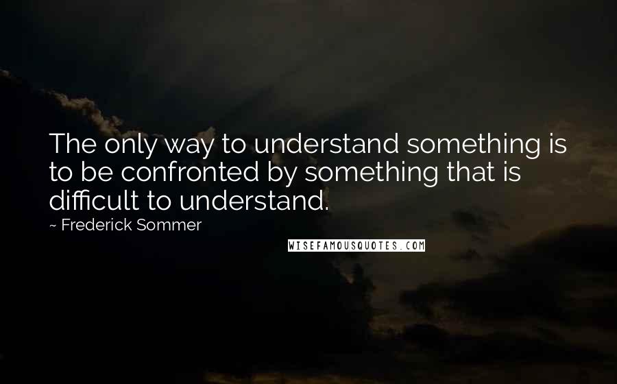 Frederick Sommer Quotes: The only way to understand something is to be confronted by something that is difficult to understand.