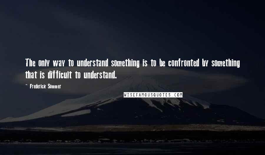 Frederick Sommer Quotes: The only way to understand something is to be confronted by something that is difficult to understand.