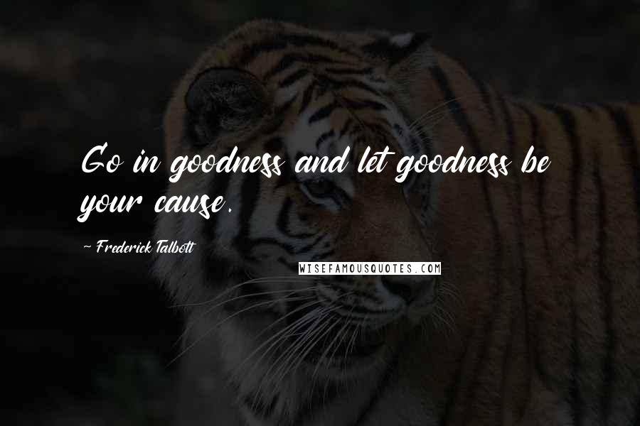 Frederick Talbott Quotes: Go in goodness and let goodness be your cause.