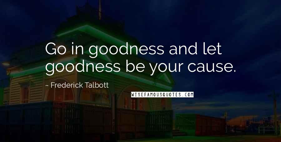 Frederick Talbott Quotes: Go in goodness and let goodness be your cause.