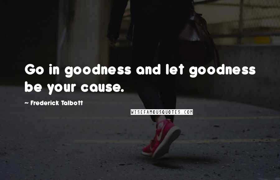 Frederick Talbott Quotes: Go in goodness and let goodness be your cause.