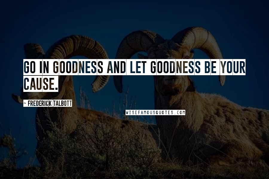 Frederick Talbott Quotes: Go in goodness and let goodness be your cause.