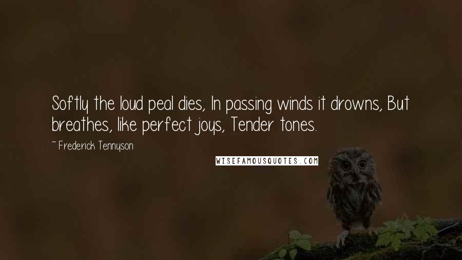 Frederick Tennyson Quotes: Softly the loud peal dies, In passing winds it drowns, But breathes, like perfect joys, Tender tones.