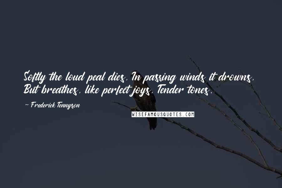 Frederick Tennyson Quotes: Softly the loud peal dies, In passing winds it drowns, But breathes, like perfect joys, Tender tones.