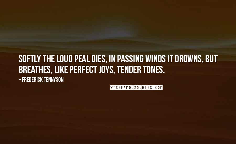 Frederick Tennyson Quotes: Softly the loud peal dies, In passing winds it drowns, But breathes, like perfect joys, Tender tones.