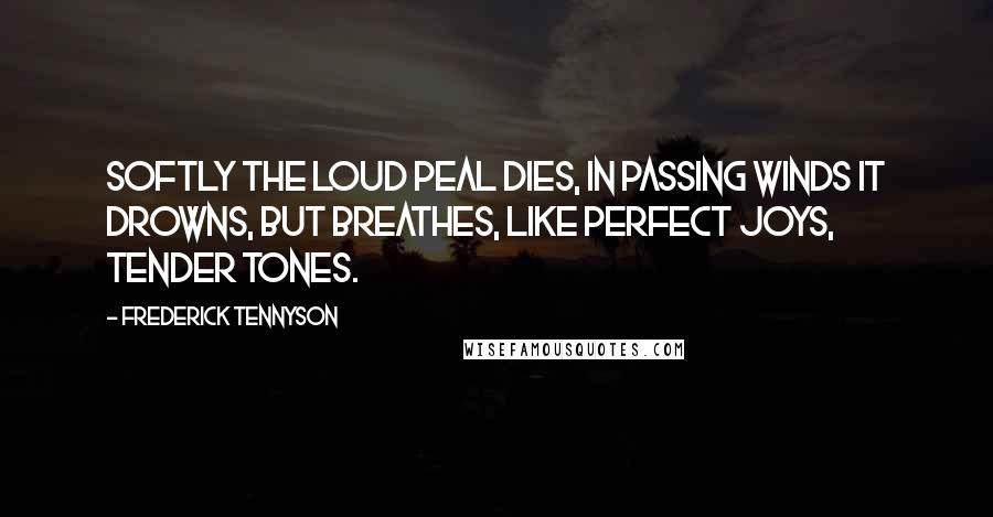 Frederick Tennyson Quotes: Softly the loud peal dies, In passing winds it drowns, But breathes, like perfect joys, Tender tones.