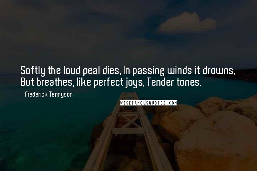 Frederick Tennyson Quotes: Softly the loud peal dies, In passing winds it drowns, But breathes, like perfect joys, Tender tones.