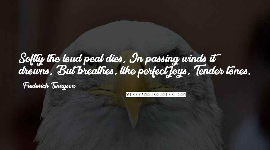 Frederick Tennyson Quotes: Softly the loud peal dies, In passing winds it drowns, But breathes, like perfect joys, Tender tones.