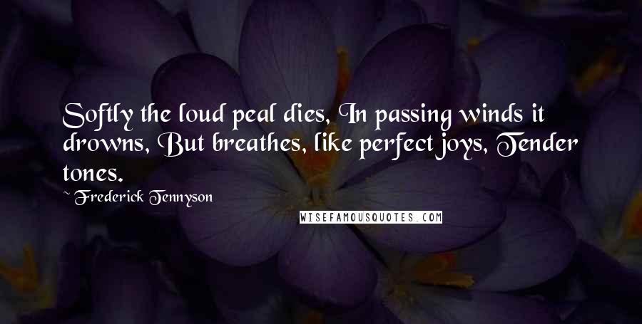 Frederick Tennyson Quotes: Softly the loud peal dies, In passing winds it drowns, But breathes, like perfect joys, Tender tones.