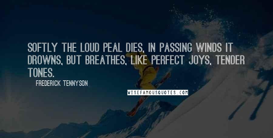 Frederick Tennyson Quotes: Softly the loud peal dies, In passing winds it drowns, But breathes, like perfect joys, Tender tones.