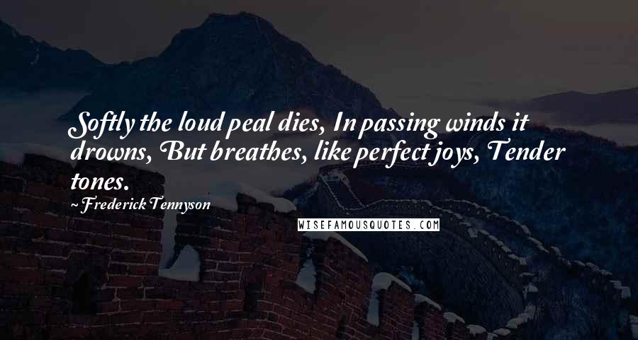 Frederick Tennyson Quotes: Softly the loud peal dies, In passing winds it drowns, But breathes, like perfect joys, Tender tones.