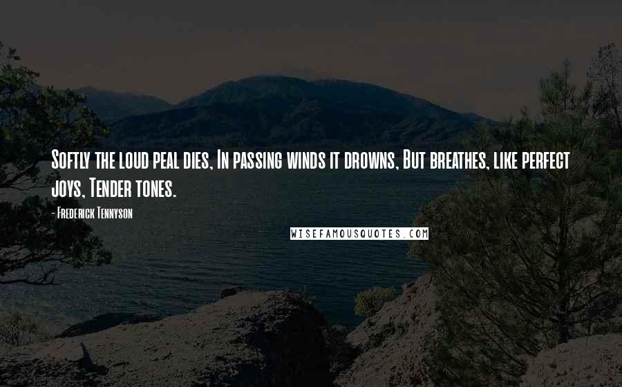 Frederick Tennyson Quotes: Softly the loud peal dies, In passing winds it drowns, But breathes, like perfect joys, Tender tones.