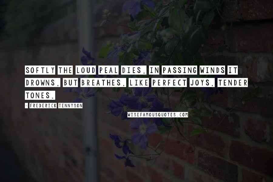 Frederick Tennyson Quotes: Softly the loud peal dies, In passing winds it drowns, But breathes, like perfect joys, Tender tones.