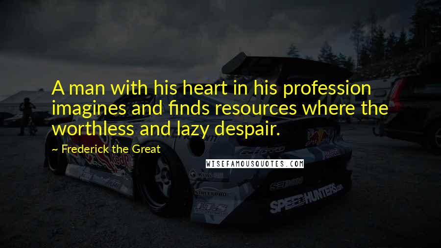 Frederick The Great Quotes: A man with his heart in his profession imagines and finds resources where the worthless and lazy despair.