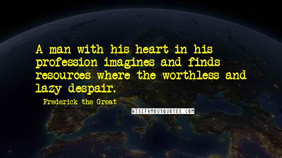 Frederick The Great Quotes: A man with his heart in his profession imagines and finds resources where the worthless and lazy despair.