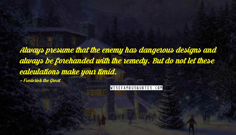 Frederick The Great Quotes: Always presume that the enemy has dangerous designs and always be forehanded with the remedy. But do not let these calculations make your timid.