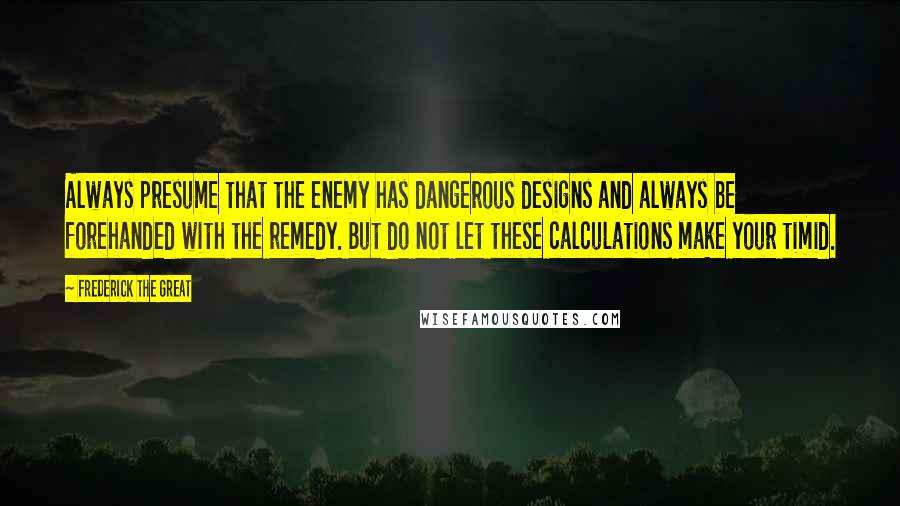 Frederick The Great Quotes: Always presume that the enemy has dangerous designs and always be forehanded with the remedy. But do not let these calculations make your timid.