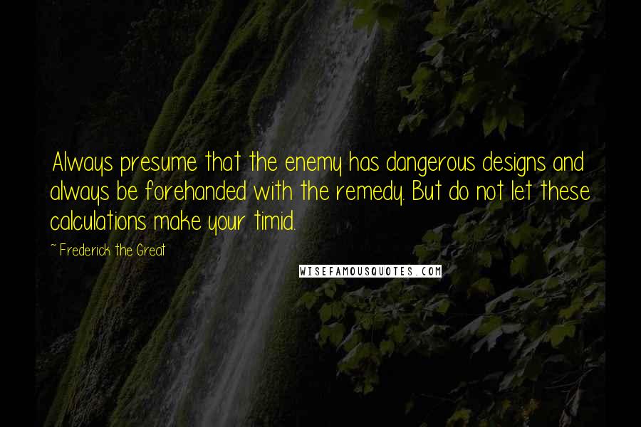 Frederick The Great Quotes: Always presume that the enemy has dangerous designs and always be forehanded with the remedy. But do not let these calculations make your timid.