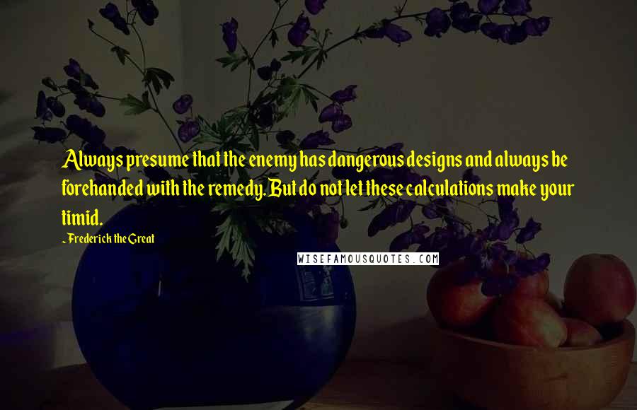 Frederick The Great Quotes: Always presume that the enemy has dangerous designs and always be forehanded with the remedy. But do not let these calculations make your timid.