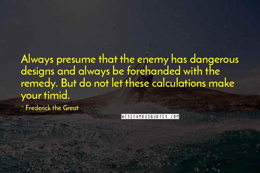 Frederick The Great Quotes: Always presume that the enemy has dangerous designs and always be forehanded with the remedy. But do not let these calculations make your timid.