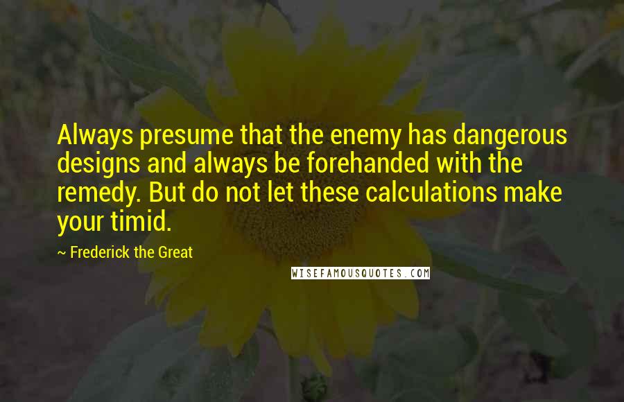 Frederick The Great Quotes: Always presume that the enemy has dangerous designs and always be forehanded with the remedy. But do not let these calculations make your timid.