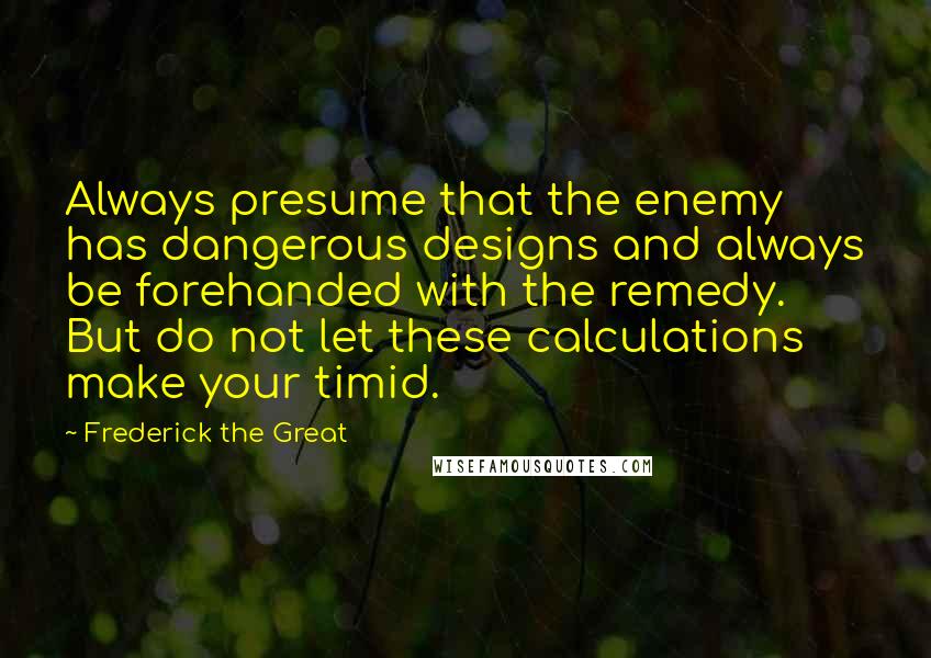 Frederick The Great Quotes: Always presume that the enemy has dangerous designs and always be forehanded with the remedy. But do not let these calculations make your timid.