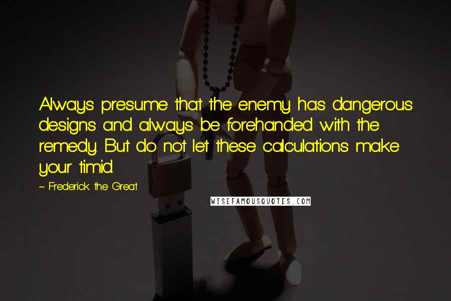 Frederick The Great Quotes: Always presume that the enemy has dangerous designs and always be forehanded with the remedy. But do not let these calculations make your timid.