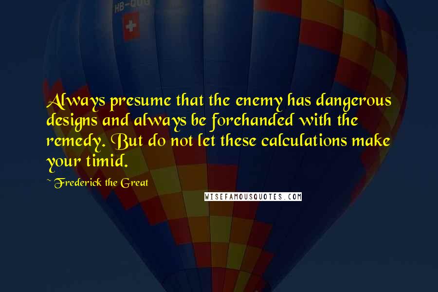 Frederick The Great Quotes: Always presume that the enemy has dangerous designs and always be forehanded with the remedy. But do not let these calculations make your timid.