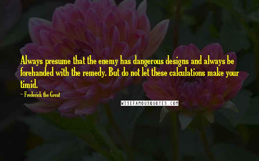 Frederick The Great Quotes: Always presume that the enemy has dangerous designs and always be forehanded with the remedy. But do not let these calculations make your timid.