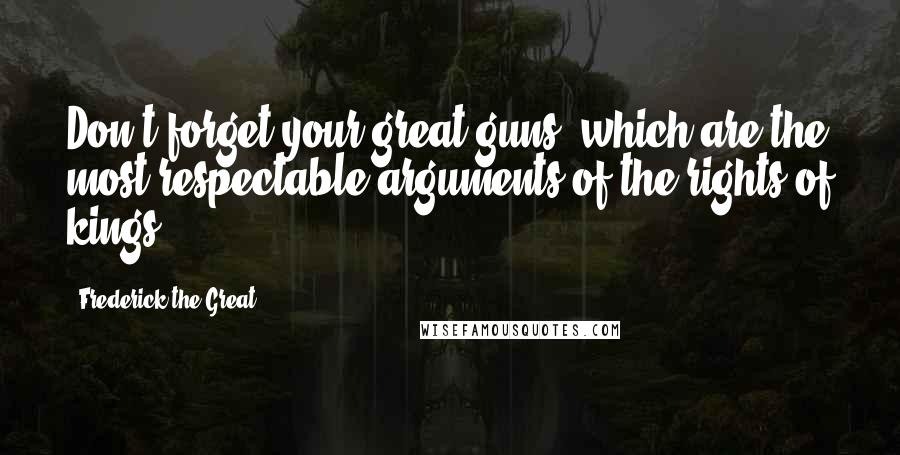 Frederick The Great Quotes: Don't forget your great guns, which are the most respectable arguments of the rights of kings.