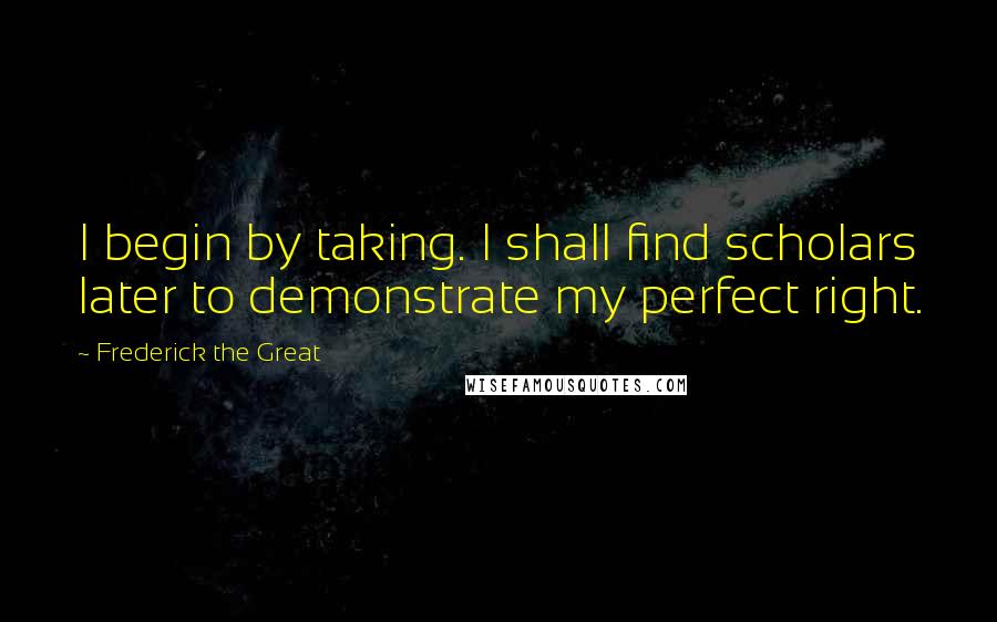 Frederick The Great Quotes: I begin by taking. I shall find scholars later to demonstrate my perfect right.