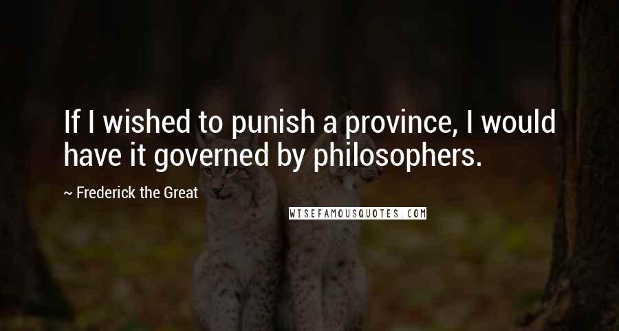 Frederick The Great Quotes: If I wished to punish a province, I would have it governed by philosophers.