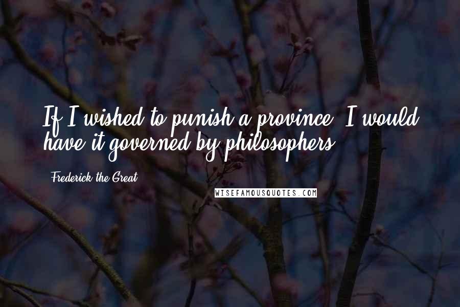 Frederick The Great Quotes: If I wished to punish a province, I would have it governed by philosophers.