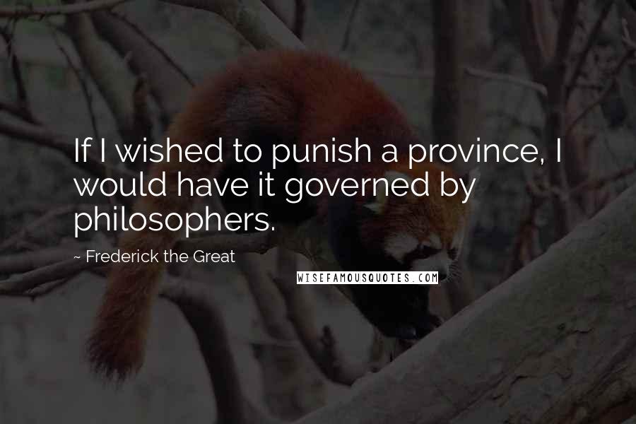 Frederick The Great Quotes: If I wished to punish a province, I would have it governed by philosophers.