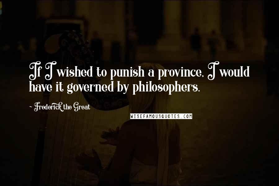 Frederick The Great Quotes: If I wished to punish a province, I would have it governed by philosophers.