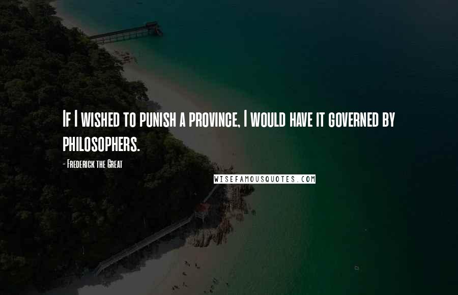 Frederick The Great Quotes: If I wished to punish a province, I would have it governed by philosophers.