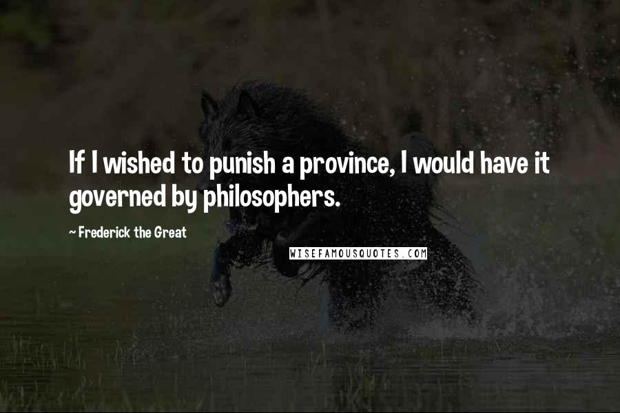 Frederick The Great Quotes: If I wished to punish a province, I would have it governed by philosophers.