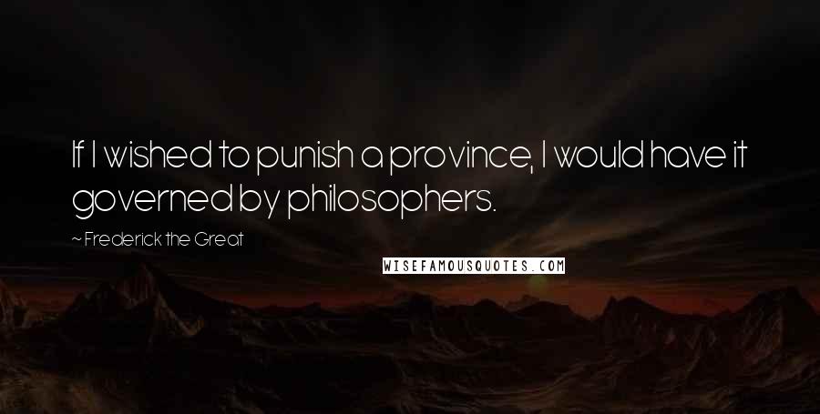 Frederick The Great Quotes: If I wished to punish a province, I would have it governed by philosophers.