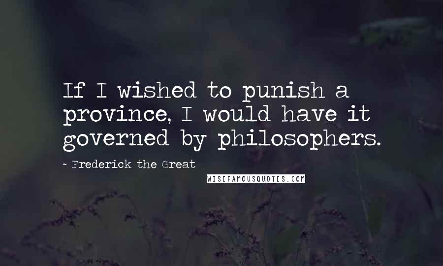 Frederick The Great Quotes: If I wished to punish a province, I would have it governed by philosophers.