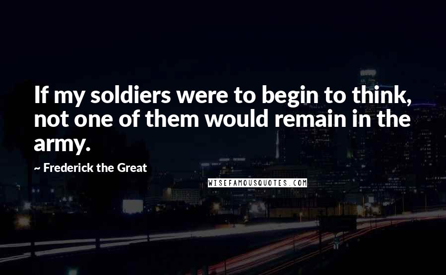 Frederick The Great Quotes: If my soldiers were to begin to think, not one of them would remain in the army.